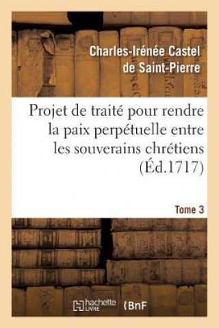 Book Projet de traite pour rendre la paix perpetuelle entre les souverains chretiens.... Tome 3 Charles Irenee Castel De Saint-Pierre