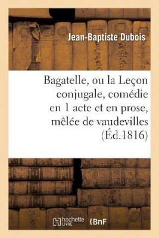 Carte Bagatelle, Ou La Lecon Conjugale, Comedie En 1 Acte Et En Prose, Melee de Vaudevilles Jean-Baptiste DuBois
