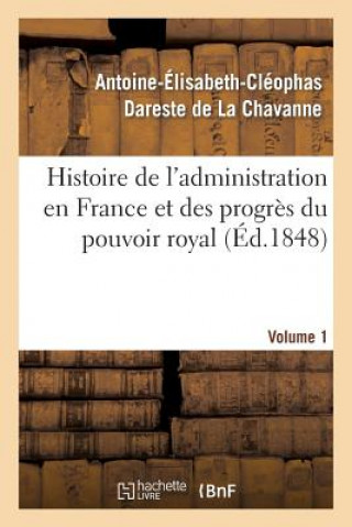 Kniha Histoire de l'Administration En France Et Des Progres Du Pouvoir Royal Volume 1 Antoine-Elisabeth-Cleophas Dareste De La Chavanne