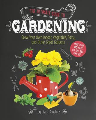 Carte Ultimate Guide to Gardening: Grow Your Own Indoor, Vegetable, Fairy, and Other Great Gardens Lisa Amstutz