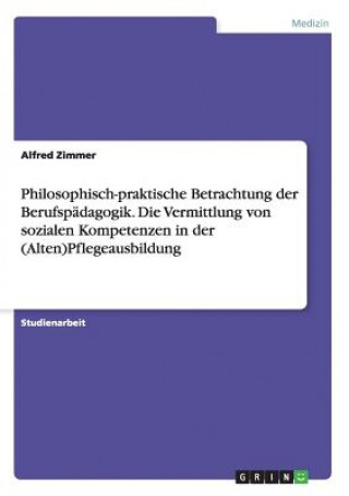 Carte Philosophisch-praktische Betrachtung der Berufspadagogik. Die Vermittlung von sozialen Kompetenzen in der (Alten)Pflegeausbildung Alfred Zimmer