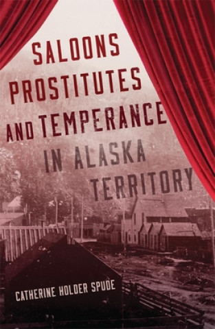 Kniha Saloons, Prostitutes, and Temperance in Alaska Territory Catherine Holder Spude