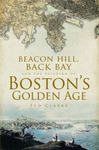 Könyv Beacon Hill, Back Bay and the Building of Boston’s Golden Age Ted Clarke