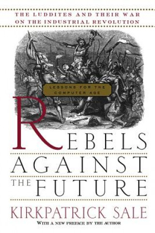 Könyv Rebels Against the Future: The Luddites and Their War on the Industrial Revolution: Lessons for the Computer Age Kirkpatrick Sale