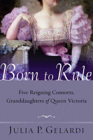 Book Born to Rule: Five Reigning Consorts, Granddaughters of Queen Victoria Julia P. Gelardi