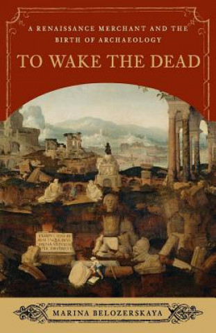 Kniha To Wake the Dead: A Renaissance Merchant and the Birth of Archaeology Marina Belozerskaya