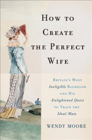 Kniha How to Create the Perfect Wife: Britain's Most Ineligible Bachelor and His Enlightened Quest to Train the Ideal Mate Wendy Moore