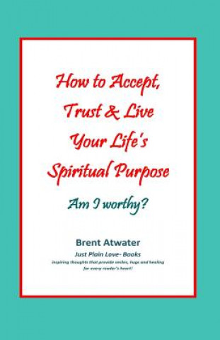 Carte How to Accept, Trust & Live Your Life's Spiritual Purpose: Am I Worthy?: Empower Your Spiritual Purpose in Life Brent Atwater