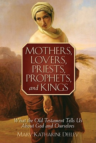 Kniha Mothers, Lovers, Priests, Prophets, and Kings: What the Old Testament Tells Us about God and Ourselves Mary Katharine Deeley