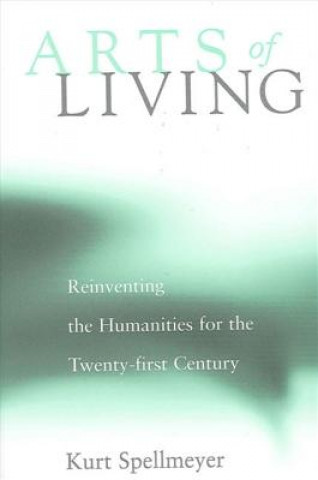 Kniha Arts of Living: Reinventing the Humanities for the Twenty-First Century Kurt Spellmeyer
