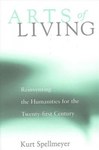 Książka Arts of Living: Reinventing the Humanities for the Twenty-First Century Kurt Spellmeyer