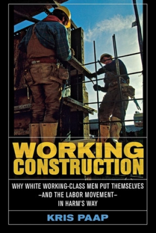 Kniha Working Construction: Why White Working-Class Men Put Themselves and the Labor Movement in Harm's Way Kris Paap