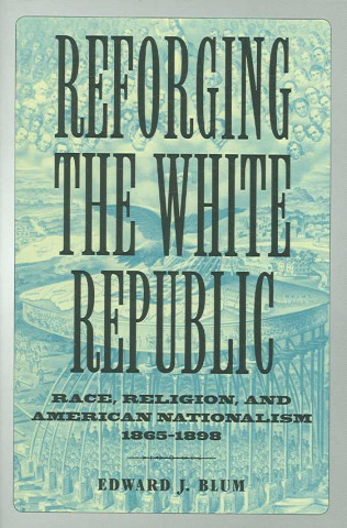 Könyv Reforging the White Republic: Race, Religion, and American Nationalism, 1865--1898 Edward J. Blum