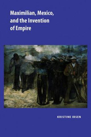 Kniha Maximilian, Mexico, and the Invention of Empire Kristine Ibsen