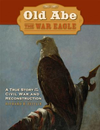 Carte Old Abe the War Eagle: A True Story of the Civil War and Reconstruction Richard H. Zeitlin