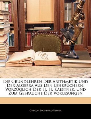 Книга Die Grundlehren Der Arithmetik Und Der Algebra Aus Den Lehrbüchern: Vorzüglich Der H. H. Kaestner, Und Zum Gebrauche Der Vorlesungen Gregor Leonhard Reiner