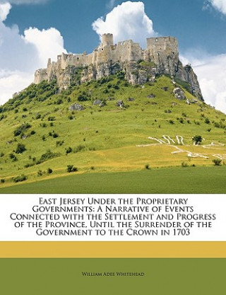 Carte East Jersey Under the Proprietary Governments: A Narrative of Events Connected with the Settlement and Progress of the Province, Until the Surrender o William Adee Whitehead
