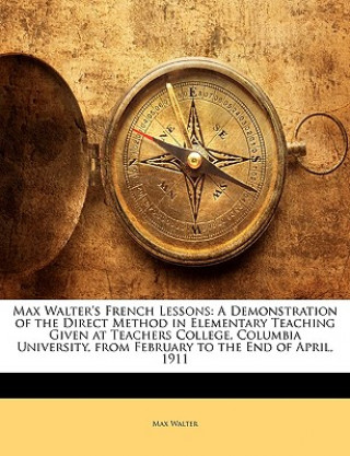 Kniha Max Walter's French Lessons: A Demonstration of the Direct Method in Elementary Teaching Given at Teachers College, Columbia University, from February Max Walter