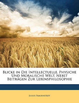 Kniha Blicke in Die Intellectuelle, Physiche Und Moralische Welt, Nebst Beiträgen Zur Lebensphilosophie Julius Frauenstädt