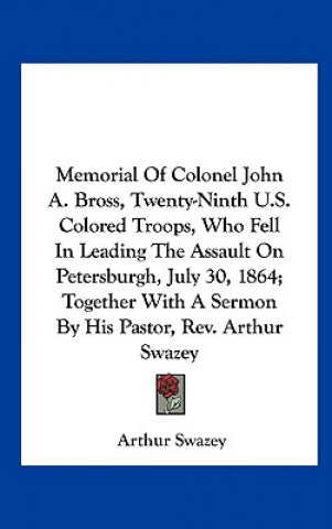 Könyv Memorial Of Colonel John A. Bross, Twenty-Ninth U.S. Colored Troops, Who Fell In Leading The Assault On Petersburgh, July 30, 1864; Together With A Se Arthur Swazey