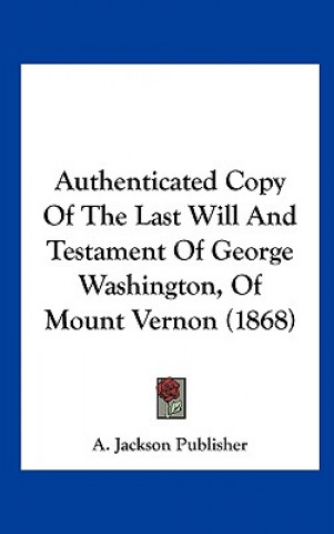 Kniha Authenticated Copy Of The Last Will And Testament Of George Washington, Of Mount Vernon (1868) A. Jackson Publisher