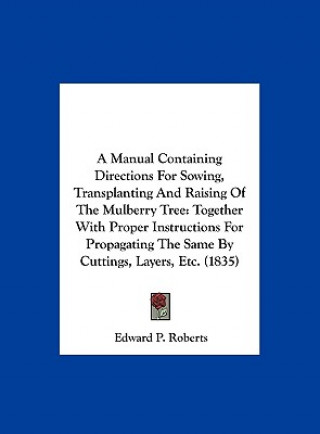 Carte A Manual Containing Directions For Sowing, Transplanting And Raising Of The Mulberry Tree Edward P. Roberts