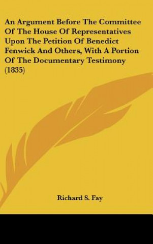 Kniha An Argument Before The Committee Of The House Of Representatives Upon The Petition Of Benedict Fenwick And Others, With A Portion Of The Documentary T Richard S. Fay