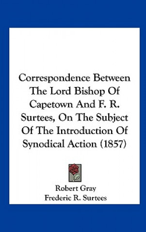 Könyv Correspondence Between The Lord Bishop Of Capetown And F. R. Surtees, On The Subject Of The Introduction Of Synodical Action (1857) Robert Gray