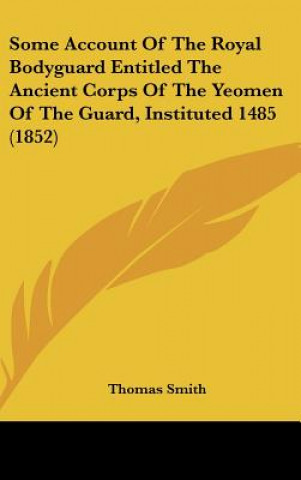 Kniha Some Account Of The Royal Bodyguard Entitled The Ancient Corps Of The Yeomen Of The Guard, Instituted 1485 (1852) Thomas Smith