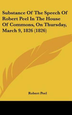 Kniha Substance Of The Speech Of Robert Peel In The House Of Commons, On Thursday, March 9, 1826 (1826) Robert Peel