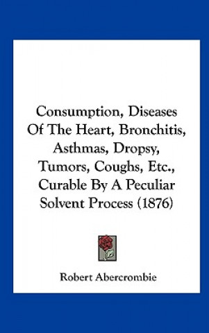 Carte Consumption, Diseases Of The Heart, Bronchitis, Asthmas, Dropsy, Tumors, Coughs, Etc., Curable By A Peculiar Solvent Process (1876) Robert Abercrombie