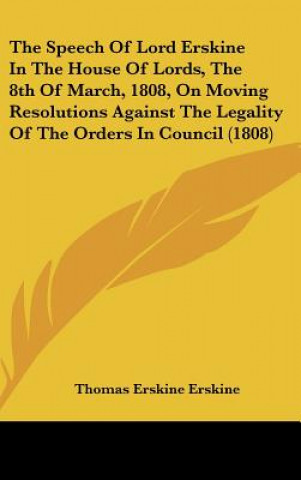 Książka The Speech Of Lord Erskine In The House Of Lords, The 8th Of March, 1808, On Moving Resolutions Against The Legality Of The Orders In Council (1808) Thomas Erskine Erskine