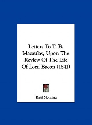 Könyv Letters To T. B. Macaulay, Upon The Review Of The Life Of Lord Bacon (1841) Basil Montagu
