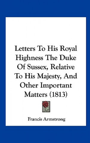 Kniha Letters To His Royal Highness The Duke Of Sussex, Relative To His Majesty, And Other Important Matters (1813) Francis Armstrong