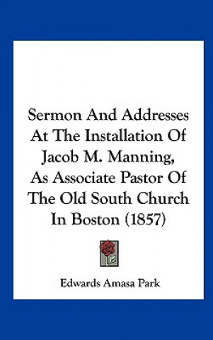 Kniha Sermon And Addresses At The Installation Of Jacob M. Manning, As Associate Pastor Of The Old South Church In Boston (1857) Edwards Amasa Park