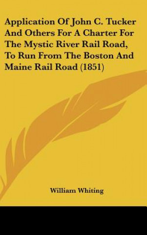 Książka Application Of John C. Tucker And Others For A Charter For The Mystic River Rail Road, To Run From The Boston And Maine Rail Road (1851) William Whiting