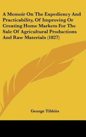 Kniha A Memoir On The Expediency And Practicability, Of Improving Or Creating Home Markets For The Sale Of Agricultural Productions And Raw Materials (1827) George Tibbits