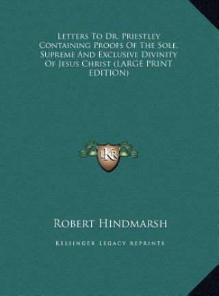 Könyv Letters To Dr. Priestley Containing Proofs Of The Sole, Supreme And Exclusive Divinity Of Jesus Christ (LARGE PRINT EDITION) Robert Hindmarsh