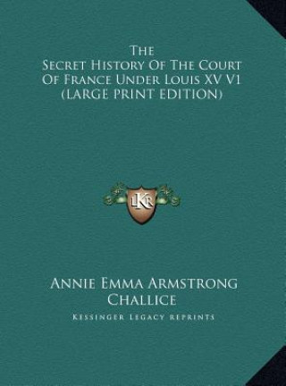 Kniha The Secret History Of The Court Of France Under Louis XV V1 (LARGE PRINT EDITION) Annie Emma Armstrong Challice