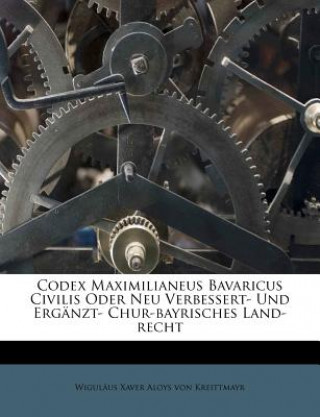 Kniha Codex Maximilianeus Bavaricus Civilis Oder Neu Verbessert- Und Ergänzt- Chur-bayrisches Land-recht Wiguläus Xaver Aloys von Kreittmayr