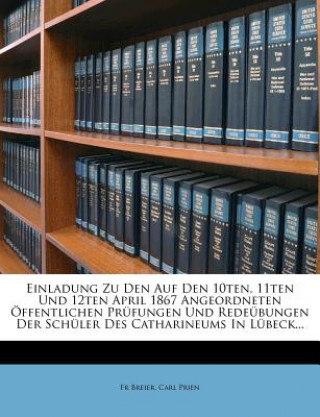 Kniha Einladung Zu Den Auf Den 10ten, 11ten Und 12ten April 1867 Angeordneten Öffentlichen Prüfungen Und Redeübungen Der Schüler Des Catharineums In Lübeck. Fr Breier