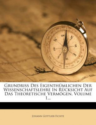 Книга Grundriss Des Eigenthümlichen Der Wissenschaftslehre In Rücksicht Auf Das Theoretische Vermögen, Volume 1... Johann Gottlieb Fichte