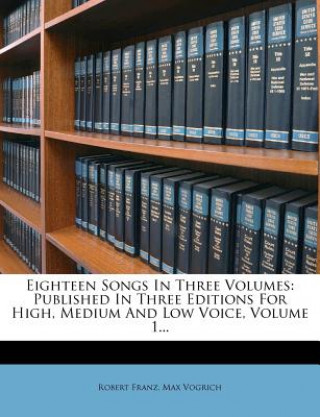 Kniha Eighteen Songs In Three Volumes: Published In Three Editions For High, Medium And Low Voice, Volume 1... Robert Franz