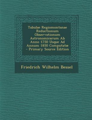 Kniha Tabulae Regiomontanae Reductionum Observationum Astronomicarum AB Anno 1750 Usque Ad Annum 1850 Computatae Friedrich Wilhelm Bessel
