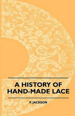 Kniha A History Of Hand-Made Lace - Dealing With The Origin Of Lace, The Growth Of The Great Lace Centres, The Mode Manufacture, The Methods Of Distinguishi F. Jackson