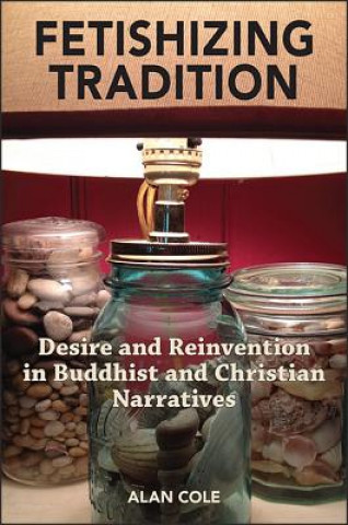 Knjiga Fetishizing Tradition: Desire and Reinvention in Buddhist and Christian Narratives Alan Cole