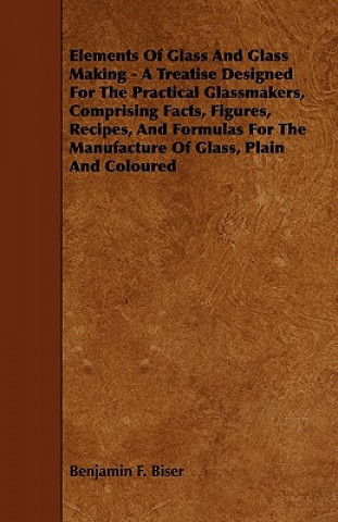 Livre Elements of Glass and Glass Making - A Treatise Designed for the Practical Glassmakers, Comprising Facts, Figures, Recipes, and Formulas for the Manuf Benjamin F. Biser