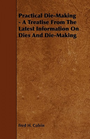 Carte Practical Die-Making - A Treatise from the Latest Information on Dies and Die-Making Fred H. Colvin