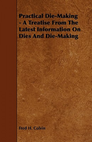 Książka Practical Die-Making - A Treatise from the Latest Information on Dies and Die-Making Fred H. Colvin