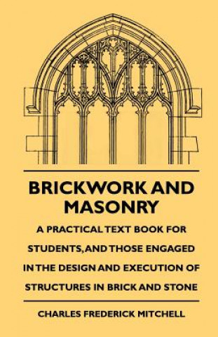 Kniha Brickwork And Masonry - A Practical Text Book For Students, And Those Engaged In The Design And Execution Of Structures In Brick And Stone Charles Frederick Mitchell